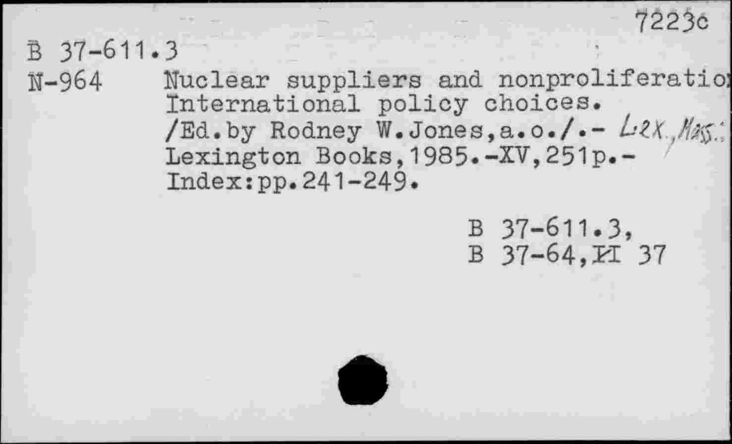 ﻿B 37-611.3
N-964 Nuclear suppliers and nonproliferatio: International policy choices.
/Ed.by Rodney W.Jones,a.0./.- LZX. Lexington Books,1985.-XV,251p.-Index:pp.241-249.
B 37-611.3, B 37-64, PI 37